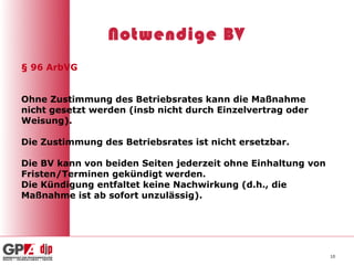 Notwendige BV
§ 96 ArbVG


Ohne Zustimmung des Betriebsrates kann die Maßnahme
nicht gesetzt werden (insb nicht durch Einzelvertrag oder
Weisung).

Die Zustimmung des Betriebsrates ist nicht ersetzbar.

Die BV kann von beiden Seiten jederzeit ohne Einhaltung von
Fristen/Terminen gekündigt werden.
Die Kündigung entfaltet keine Nachwirkung (d.h., die
Maßnahme ist ab sofort unzulässig).




                                                              10
 