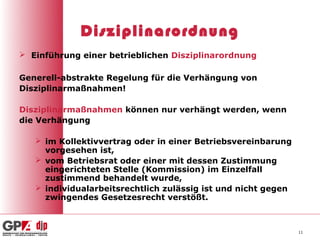 Disziplinarordnung
 Einführung einer betrieblichen Disziplinarordnung

Generell-abstrakte Regelung für die Verhängung von
Disziplinarmaßnahmen!

Disziplinarmaßnahmen können nur verhängt werden, wenn
die Verhängung

    im Kollektivvertrag oder in einer Betriebsvereinbarung
     vorgesehen ist,
    vom Betriebsrat oder einer mit dessen Zustimmung
     eingerichteten Stelle (Kommission) im Einzelfall
     zustimmend behandelt wurde,
    individualarbeitsrechtlich zulässig ist und nicht gegen
     zwingendes Gesetzesrecht verstößt.



                                                               11
 