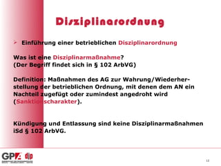 Disziplinarordnung
 Einführung einer betrieblichen Disziplinarordnung

Was ist eine Disziplinarmaßnahme?
(Der Begriff findet sich in § 102 ArbVG)

Definition: Maßnahmen des AG zur Wahrung/Wiederher-
stellung der betrieblichen Ordnung, mit denen dem AN ein
Nachteil zugefügt oder zumindest angedroht wird
(Sanktionscharakter).


Kündigung und Entlassung sind keine Disziplinarmaßnahmen
iSd § 102 ArbVG.




                                                           12
 