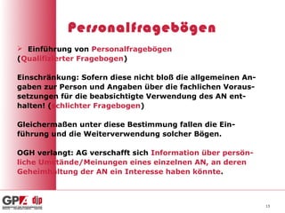 Personalfragebögen
 Einführung von Personalfragebögen
(Qualifizierter Fragebogen)

Einschränkung: Sofern diese nicht bloß die allgemeinen An-
gaben zur Person und Angaben über die fachlichen Voraus-
setzungen für die beabsichtigte Verwendung des AN ent-
halten! (schlichter Fragebogen)

Gleichermaßen unter diese Bestimmung fallen die Ein-
führung und die Weiterverwendung solcher Bögen.

OGH verlangt: AG verschafft sich Information über persön-
liche Umstände/Meinungen eines einzelnen AN, an deren
Geheimhaltung der AN ein Interesse haben könnte.



                                                             13
 