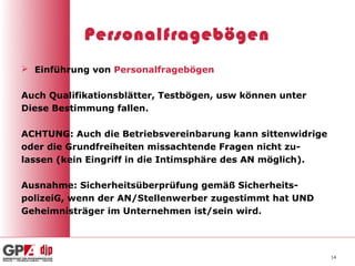 Personalfragebögen
 Einführung von Personalfragebögen


Auch Qualifikationsblätter, Testbögen, usw können unter
Diese Bestimmung fallen.

ACHTUNG: Auch die Betriebsvereinbarung kann sittenwidrige
oder die Grundfreiheiten missachtende Fragen nicht zu-
lassen (kein Eingriff in die Intimsphäre des AN möglich).

Ausnahme: Sicherheitsüberprüfung gemäß Sicherheits-
polizeiG, wenn der AN/Stellenwerber zugestimmt hat UND
Geheimnisträger im Unternehmen ist/sein wird.




                                                            14
 