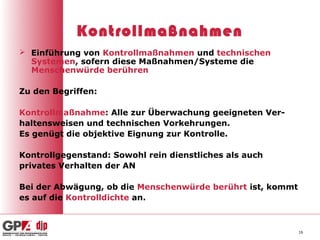 Kontrollmaßnahmen
 Einführung von Kontrollmaßnahmen und technischen
  Systemen, sofern diese Maßnahmen/Systeme die
  Menschenwürde berühren

Zu den Begriffen:

Kontrollmaßnahme: Alle zur Überwachung geeigneten Ver-
haltensweisen und technischen Vorkehrungen.
Es genügt die objektive Eignung zur Kontrolle.

Kontrollgegenstand: Sowohl rein dienstliches als auch
privates Verhalten der AN

Bei der Abwägung, ob die Menschenwürde berührt ist, kommt
es auf die Kontrolldichte an.



                                                            16
 