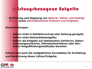 Leistungsbezogene Entgelte
 Einführung und Regelung von Akkord-, Stück- und Geding-
  löhnen sowie akkordähnlichen Prämien und Entgelten

Einschränkungen:

    Sofern nicht in Kollektivvertrag oder Satzung geregelt;
    Sofern nicht Heimarbeitsentgelte;
    Sofern die Entgelte auf statistischen Verfahren, Daten-
     erfassungsverfahren, Kleinstzeitverfahren oder ähn-
     lichen Entgeltfindungsmethoden beruhen.

Erfasst sind auch die maßgeblichen Grundsätze für Ermittlung
und Berechnung dieser Löhne/Entgelte.



                                                               17
 