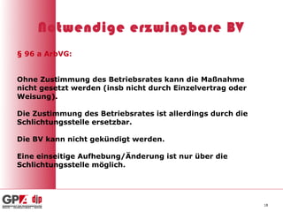 Notwendige erzwingbare BV
§ 96 a ArbVG:


Ohne Zustimmung des Betriebsrates kann die Maßnahme
nicht gesetzt werden (insb nicht durch Einzelvertrag oder
Weisung).

Die Zustimmung des Betriebsrates ist allerdings durch die
Schlichtungsstelle ersetzbar.

Die BV kann nicht gekündigt werden.

Eine einseitige Aufhebung/Änderung ist nur über die
Schlichtungsstelle möglich.




                                                            18
 