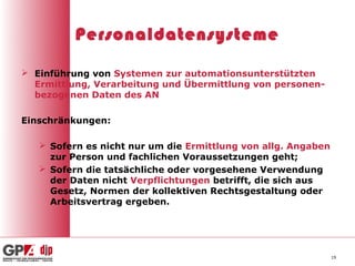Personaldatensysteme

 Einführung von Systemen zur automationsunterstützten
  Ermittlung, Verarbeitung und Übermittlung von personen-
  bezogenen Daten des AN

Einschränkungen:

    Sofern es nicht nur um die Ermittlung von allg. Angaben
     zur Person und fachlichen Voraussetzungen geht;
    Sofern die tatsächliche oder vorgesehene Verwendung
     der Daten nicht Verpflichtungen betrifft, die sich aus
     Gesetz, Normen der kollektiven Rechtsgestaltung oder
     Arbeitsvertrag ergeben.




                                                               19
 