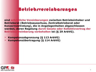 Betriebsvereinbarungen

sind schriftliche Vereinbarungen zwischen Betriebsinhaber und
Betriebsrat (Betriebsausschuss, Zentralbetriebsrat oder
Konzernvertretung), die in Angelegenheiten abgeschlossen
werden, deren Regelung durch Gesetz oder Kollektivvertrag der
Betriebsvereinbarung vorbehalten ist (§ 29 ArbVG).

 Kompetenzabgrenzung (§ 113 ArbVG)
 Kompetenzübertragung (§ 114 ArbVG)




                                                            2
 