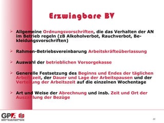 Erzwingbare BV
 Allgemeine Ordnungsvorschriften, die das Verhalten der AN
  im Betrieb regeln (zB Alkoholverbot, Rauchverbot, Be-
  kleidungsvorschriften)

 Rahmen-Betriebsvereinbarung Arbeitskräfteüberlassung

 Auswahl der betrieblichen Vorsorgekasse

 Generelle Festsetzung des Beginns und Endes der täglichen
  Arbeitszeit, der Dauer und Lage der Arbeitspausen und der
  Verteilung der Arbeitszeit auf die einzelnen Wochentage

 Art und Weise der Abrechnung und insb. Zeit und Ort der
  Auszahlung der Bezüge




                                                            22
 