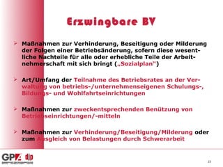 Erzwingbare BV
 Maßnahmen zur Verhinderung, Beseitigung oder Milderung
  der Folgen einer Betriebsänderung, sofern diese wesent-
  liche Nachteile für alle oder erhebliche Teile der Arbeit-
  nehmerschaft mit sich bringt („Sozialplan“)

 Art/Umfang der Teilnahme des Betriebsrates an der Ver-
  waltung von betriebs-/unternehmenseigenen Schulungs-,
  Bildungs- und Wohlfahrtseinrichtungen

 Maßnahmen zur zweckentsprechenden Benützung von
  Betriebseinrichtungen/-mitteln

 Maßnahmen zur Verhinderung/Beseitigung/Milderung oder
  zum Ausgleich von Belastungen durch Schwerarbeit


                                                               23
 