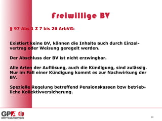 Freiwillige BV
§ 97 Abs 1 Z 7 bis 26 ArbVG:


Existiert keine BV, können die Inhalte auch durch Einzel-
vertrag oder Weisung geregelt werden.

Der Abschluss der BV ist nicht erzwingbar.

Alle Arten der Auflösung, auch die Kündigung, sind zulässig.
Nur im Fall einer Kündigung kommt es zur Nachwirkung der
BV.

Spezielle Regelung betreffend Pensionskassen bzw betrieb-
liche Kollektivversicherung.




                                                               24
 
