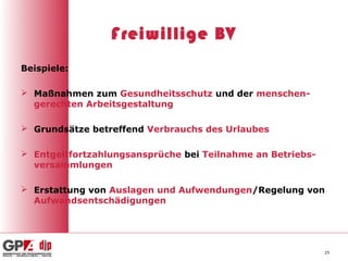 Freiwillige BV
Beispiele:

 Maßnahmen zum Gesundheitsschutz und der menschen-
  gerechten Arbeitsgestaltung

 Grundsätze betreffend Verbrauchs des Urlaubes

 Entgeltfortzahlungsansprüche bei Teilnahme an Betriebs-
  versammlungen

 Erstattung von Auslagen und Aufwendungen/Regelung von
  Aufwandsentschädigungen




                                                            25
 
