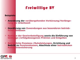 Freiwillige BV
Beispiele:

 Anordnung der vorübergehenden Verkürzung/Verlänge-
  rung der Arbeitszeit

 Gewährung von Zuwendungen aus besonderen betrieb-
  lichen Anlässen

 Systeme der Gewinnbeteiligung sowie die Einführung von
  leistungs-/erfolgsbezogenen Prämien und Entgelten

 Betriebliche Pensions-/Ruheleistungen, Errichtung und
  Beitritt zu Pensionskassen, Abschluss einer betrieblichen
  Kollektivversicherung




                                                              26
 