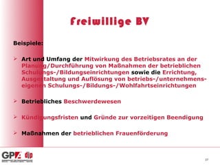 Freiwillige BV
Beispiele:

 Art und Umfang der Mitwirkung des Betriebsrates an der
  Planung/Durchführung von Maßnahmen der betrieblichen
  Schulungs-/Bildungseinrichtungen sowie die Errichtung,
  Ausgestaltung und Auflösung von betriebs-/unternehmens-
  eigenen Schulungs-/Bildungs-/Wohlfahrtseinrichtungen

 Betriebliches Beschwerdewesen

 Kündigungsfristen und Gründe zur vorzeitigen Beendigung

 Maßnahmen der betrieblichen Frauenförderung



                                                            27
 