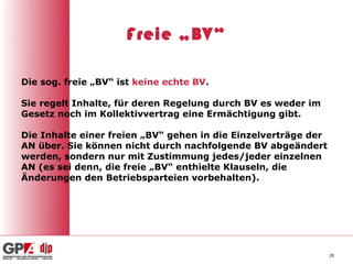 Freie „BV“

Die sog. freie „BV“ ist keine echte BV.

Sie regelt Inhalte, für deren Regelung durch BV es weder im
Gesetz noch im Kollektivvertrag eine Ermächtigung gibt.

Die Inhalte einer freien „BV“ gehen in die Einzelverträge der
AN über. Sie können nicht durch nachfolgende BV abgeändert
werden, sondern nur mit Zustimmung jedes/jeder einzelnen
AN (es sei denn, die freie „BV“ enthielte Klauseln, die
Änderungen den Betriebsparteien vorbehalten).




                                                                28
 
