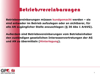 Betriebsvereinbarungen
Betriebsvereinbarungen müssen kundgemacht werden – sie
sind entweder im Betrieb aufzulegen oder an sichtbarer, für
alle AN zugänglicher Stelle anzuschlagen (§ 30 Abs 1 ArbVG).

Außerdem sind Betriebsvereinbarungen vom Betriebsinhaber
den zuständigen gesetzlichen Interessenvertretungen der AG
und AN zu übermitteln (Hinterlegung).




                                                               3
 