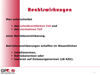 Rechtswirkungen
Man unterscheidet

    den schuldrechtlichen Teil und
    den normativen Teil

einer Betriebsvereinbarung.


Betriebsvereinbarungen schaffen im Wesentlichen

    Inhaltsnormen,
    Betriebsnormen oder
    basieren auf Zulassungsnormen (zB AZG).




                                                  4
 