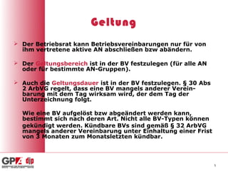 Geltung
 Der Betriebsrat kann Betriebsvereinbarungen nur für von
  ihm vertretene aktive AN abschließen bzw abändern.

 Der Geltungsbereich ist in der BV festzulegen (für alle AN
  oder für bestimmte AN-Gruppen).

 Auch die Geltungsdauer ist in der BV festzulegen. § 30 Abs
  2 ArbVG regelt, dass eine BV mangels anderer Verein-
  barung mit dem Tag wirksam wird, der dem Tag der
  Unterzeichnung folgt.

  Wie eine BV aufgelöst bzw abgeändert werden kann,
  bestimmt sich nach deren Art. Nicht alle BV-Typen können
  gekündigt werden. Kündbare BVs sind gemäß § 32 ArbVG
  mangels anderer Vereinbarung unter Einhaltung einer Frist
  von 3 Monaten zum Monatsletzten kündbar.



                                                               5
 