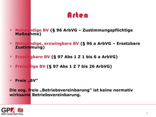 Arten
 Notwendige BV (§ 96 ArbVG – Zustimmungspflichtige
  Maßnahme)

 Notwendige, erzwingbare BV (§ 96 a ArbVG – Ersetzbare
  Zustimmung)

 Erzwingbare BV (§ 97 Abs 1 Z 1 bis 6 a ArbVG)

 Freiwillige BV (§ 97 Abs 1 Z 7 bis 26 ArbVG)


 Freie „BV“

Die sog. freie „Betriebsvereinbarung“ ist keine normativ
wirksame Betriebsvereinbarung.



                                                           7
 