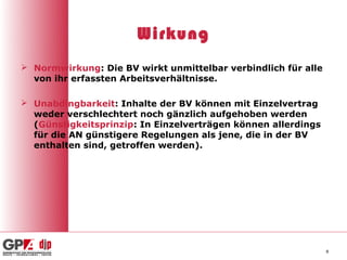 Wirkung
 Normwirkung: Die BV wirkt unmittelbar verbindlich für alle
  von ihr erfassten Arbeitsverhältnisse.

 Unabdingbarkeit: Inhalte der BV können mit Einzelvertrag
  weder verschlechtert noch gänzlich aufgehoben werden
  (Günstigkeitsprinzip: In Einzelverträgen können allerdings
  für die AN günstigere Regelungen als jene, die in der BV
  enthalten sind, getroffen werden).




                                                               8
 