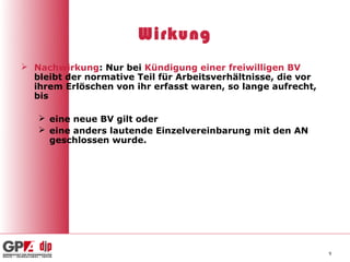 Wirkung
 Nachwirkung: Nur bei Kündigung einer freiwilligen BV
  bleibt der normative Teil für Arbeitsverhältnisse, die vor
  ihrem Erlöschen von ihr erfasst waren, so lange aufrecht,
  bis

    eine neue BV gilt oder
    eine anders lautende Einzelvereinbarung mit den AN
     geschlossen wurde.




                                                               9
 
