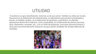 UTILIDAD
El alcohol es un gran desinfectante. Como tal, es de uso común. También se utiliza con mucha
frecuencia en la elaboración de medicamentos, en laboratorios para producir precipitados y
demás, en bebidas, jarabes, en la elaboración de perfumes y cosméticos, en distintas
aplicaciones dentro de la industria, como combustible, en la fabricación de pintura, barnices,
lacas, disolventes, aerosoles, etc., y en un sinfín de productos, unos para consumo humano y
otros para uso eminentemente industrial. Aunque existen alrededor de 16 tipos diferente de
alcoholes,
 