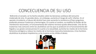 CONCECUENCIA DE SU USO
Referente al corazón, se ha hecho estudios sobre las bonanzas cardíacas del consumo
moderado de vino. En grandes dosis, sin embargo, aumenta el riesgo de sufrir infartos. En el
aparato circulatorio, el abuso del alcohol hace que aumente la resistencia al flujo sanguíneo,
pudiendo provocar trastornos y hemorragias. En cuanto al cerebro, se modifica la fluidez de las
membranas neuronales, el funcionamiento del sistema nervioso queda deteriorado. Uno de los
trastornos más comunes entre los alcohólicos son los que se producen en el funcionamiento del
hígado y sus graves consecuencias En cuanto a la sexualidad, aumenta los niveles de la hormona
femenina estrógeno y reduce los niveles de la hormona masculina testosterona. A los hombres
alcohólicos le produce impotencia y a las mujeres se les inhibe el deseo.
 