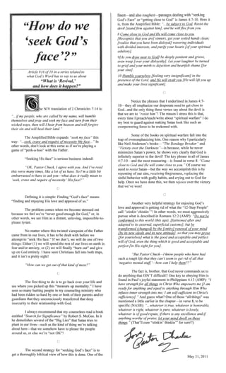 ,
Article #16 a series related to
God's Word has to us about
NIV translation of 2 Chronicles 7:14 is:
face" is serious business indeedl
J agree AndJ've read
have. So ['m a little bit
mean to
nr()hlem comes when we become stressed out
because we feel we're "never for
as
No matter where this twisted ofthe Father
has to be dealt with before we
att(~ml)t to "seek His face." Ifwe we will do one oftwo
the rest of our lives on earth in
will "burn out" and
have seen Christians fall into both
kind
is go back over your life and
up this "measure up " I have
in my who
both oftheir and!or
UfliCOIlsciously transferred that
recommend that my counselees read a book
entitled ..,.·f.......'.'" Robert S. McGee. it
demolishes Lies" that Satan tries
our lives-such as the kind
about here-that we somehow have to
us, or else "not OK"!
"'....."i-""cnJ for God's face" is to
a tl1()roUeJ!Hv ofhow this is done. One ofthe
UIU."'''''''hJ that I underlined in James 4:7-
errm.IJlaSJlZe our need to close to
God...and these verses say about the devil is
that are to "resist him The reason stress is
every time about warfare" I
my best to Satan look like such
Some ofthe books on warfare fall into the
ov~;;!rem]:,hasizing him. One reason
Anderson's books-'The Bond£lze
the Darkness"-is bel::aUlse,
minimizes Satan's power, he shows
.....-1-,''''.'1:"''''1.., nn.~=..·'""", to the devil! The
4:7-10-and the most found in verse 8: "Come
close God and He will come close
need to resist Satan-but the way we ac<~ontlplls11
rel'}e~rti~!J! ofour r~r1la,c:rn'Q'
sinful behavior with
have done
The fact that God never commands us
~rn.lthllno" that ISN'T difficult!! One to Him
And guess what? One ofthose "all
mentioned a little earlier in the verse 8, to be
...whatever
201
 