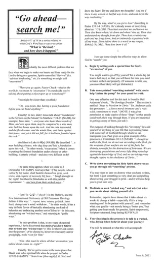 rnl-'>lhh, the most difficult onJblem that we
====
for the
"excavation"!
Pastor Chuck-what in the
It sounds 're
up or smnelrnU1£!
You closer than you think!
a
didn't Jesus talk about "foundations"
Sermon on the Mount? In Matthew 7:24-25 for
"...everyone who hears these words
may be to a
the rock. And the rain ae~iicenaea.
when comes
firmest foundation under a house or other
critical-and also very difficult to do!
is
New Internationalulcu.on.'1YV
defines this way:
one
definite flavor
behavior and embl1llClfU!
"wicked ways," and .."'h,.....,;.... .".
The
don 'I believe
we have any "wicked This is where God comes
choose to, however and/or
Him!
that 'excavation
come to the same that
"'pJlin,UU'- life when he in Psalm
o and
see if
in and lead me the
Psalm He's aware
about us: "0 Thou hast searched me and known
Thou dost know when 1 sit down and I rise up; Thou
Thou dost scrutinize
lnl.rmllleAV a,C01lai,nted with
Here are some
God to "search" you:
but effective ways to allow
A.
B.
c.
You
time for God's
need
with you,
One very effective tool for this task is found in
Anderson's "The Breaker." The section is
entitled Christ. " Dr. Anderson
In
inventorv and
a copy
shows you
what you have
sornethm:g so very clear and vVJ.Hj.JvHJlHl;!.
"-t-.-."..."ncl",, in it will also
Meditate on each "wicked way," and ask God what
do about it.
E. Your final in the process is
fellow-believer about your 1".1>11....,.,."""'11
1
 