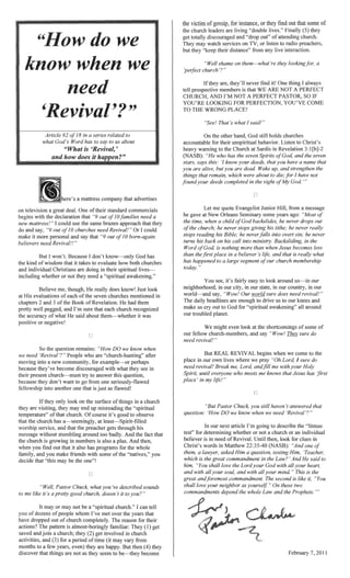 ,
•
Article in a series related to
God's Word has to say to us about
··."'/11" ,..... is
's a mattress company that advertises
television a deal. One oftheir standard commercials
with the declaration that "9 out need a
mattress!" could use the same brazen that
churches need Revival! " Or I could
more and say that out
ho}'1£,",,'O.,.(' need Revival!!"
But I won't. Because God has
kind ofwisdom it takes to evaluate how both churches
individual Christians are in their lives-
mclud,mg whether or not need a "
Believe me, He does know! Just look
His evaluations ofeach ofthe seven churches mentioned in
chalPters 2 and 3 ofthe Book ofRevelation. He had them
well and I'm sure that each church rec:oQm2~ed
accuracy of what He said about them-whether it was
or
[-1
~"J
So the qu~estllon remains: "How DO we know when
we need 'Revival '?" who are after
M"1>r.,'''''"'''' into a new ....A''''''""",....,.... , for eX<lmlple---()r plerh;aos
because become cliSC011r::lI:Teci
church-must to answer this QWestlon,
don't want to go from one "",",,"'H""'" I", +1,,>,,,,..,,,
tel!loV1Sh'in into another one that as flawed!
thrlou,;;rh his
message without And the fact that
church is in numbers is also a And
when you fmd out that also has programs for the whole
and you make friends with some ofthe you
decide that "this may be the one"!
've described sounds
...."..." ..'1'",,1 church." I can ten
fora
months to a few years,
discover that np__TlrlP,! become
ms1:anc:e. or
out"
may watch services on or listen to radio pn~acl1er's,
their distance" from any live interaction.
"Well shame on them-what're
church'?"
are, never find it! One I
""..",<,,..,,,,,,,,+1,,,&> members is that WE ARE NOT A PERFECT
AND I'M NOT PERFECT SO IF
YOU'RE LOOKING FOR YOU'VE COME
TO THE WRONG PLACE!
"See! That's I said!"
On the other God still holds churches
accountable for their behavior. Listen to Christ's
Ul~lM'>1rH)" to the Church at Sardis in Revelation
and the seven
from a message
some years ago: "Most
lJa(7Ksjrla(;~S, he never
he never
he never
turns his back on his call into in the
nmfhir.rQ' more than when Jesus becomes less
in a believer's and that is what
segment church memfJershm
You see, it's easy to look around us-in our
nellgl1bOl'hood, in our in our state, in our "'...,..,.........,
world-and say, "Wow! Our
The headlines are
make us cry out to God for "srllf11:ual awakt:miIlg"
our troubled
even look at the Sh()rtc:onnn!:!:s ofsome
our fellow ChlLlrch-Inernblers. and say "Wow! sure do
need revival!"
But REAL REVIVAL when we come to the
in our own lives where we pray do
needrevival! Break me,
until everyone who meets
'inmy
LJ
"But Pastor you still haven answered that
QUleSfl'On. 'How DO we know when we need 'Revival'?"
In our next article I'm to describe the "litmus
test" for whether or not a church or an individual
believer is in need ofRevival. Until look for clues in
Christ's words in Matthew 22:35-40
a
which is the commandment in the Law?' AndHe said to
"You shall love the
and with mind" This is the
commandment. The second is like it,
On these two
whole Law and the P~,"nj,'0fc
 