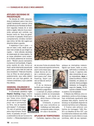Evangelho de Jesus e meio ambiente
shutterstock.com
Atitudes decididas de
preservação
Na década de 1980, pesquisa-
dores já alertavam para o risco de a
capital bandeirante vivenciar clima
semelhante ao do Nordeste do Brasil.
Com seguidas massas de ar seco
sobre a região, falta de chuva recor-
rente, poluição sem controle, sua
famosa marca de “terra da garoa”
vai ficando no passado. Ainda que o
comportamento climático também
seja cíclico, tal fato não sugere que
devamos baixar a guarda.
A esperança é que o povo — e
isso em todo o orbe, desde as pes-
soas mais simples às que dirigem as
nações — tome atitudes decididas
de preservação de nossa espécie. Se
as coisas persistirem como andam,
lá na frente poderemos ler anúncios
assim: “Restam poucos exemplares
humanos em tal localidade. A região,
antes repleta de vida, tornou-se
hostil, sendo totalmente prejudicada
pela aridez e pela falta de visão de
seus moradores”. Pode ser chocante,
mas os filhos da atual geração e,
posteriormente, seus netos pedem
socorro aos que hoje gastam, de
maneira condenável, o que o planeta
lhes oferece.
Hawking: colonizar o
espaço para sobreviver
O conceituado astrofísico inglês
Stephen Hawking chegou mesmo
às raias de afirmar ao site Big Think
que “nossa única chance
de sobrevivência em longo
prazo não é permanecer
na Terra, mas se espalhar
pelo espaço”. E prossegue:
“Eu vejo um grande perigo
para a raça humana. Houve
vezes, no passado, em que
a sobrevivência [do ser humano] foi
incerta. (...) Nossa população e o uso
de recursos finitos do planeta Terra
estão crescendo exponencialmente,
assim como nossa capa-
cidade técnica de mu-
dar o ambiente para o
bem e para o mal”, disse
Hawking. Vejam que
não se trata de nenhum
alarmista.
É de se destacar
também que muita gen-
te idealista e pragmática
— a exemplo do próprio professor
lucasiano emérito da Universidade
de Cambridge — vem dando voz
ativa à fauna e à flora que
nos cercam.
Entretanto, é preciso
que essa consciência se
multiplique por toda parte,
começando pelas crianças,
em casa e nas escolas.
Aplacar as tempestades
Confiantes, rogamos a Deus que
aplaque as intempéries meteoro-
lógicas que levam, todos os anos,
sofrimento a multidões no
mundo. E sejamos cida-
dãos conscientes de que,
se merecedores, Jesus, o
Cristo Ecumênico, o Divino
Estadista, em pessoa no-
vamente, fará os prodígios
relatados no Evangelho,
segundo  Lucas, 8:24,
quando o Celeste Timonei-
ro acalma uma tempestade.
O Mestre dos Milênios virá e re-
preenderá o vento e a fúria da água,
hoje simbolizada igualmente pela
escassez dela própria. Usufruir de
bonança na atualidade depende do
convívio harmônico com a Natureza.
E finalizo este editorial com
trechos da mensagem “LBV, Rio-
92 e os desafios da Rio+20”, que
humildemente enderecei aos chefes
de Estado do mundo inteiro e a suas
comitivas, além de aos represen-
Jesus
ReproduçãoBV
Stephen Hawking
10 BOA VONTADE
 