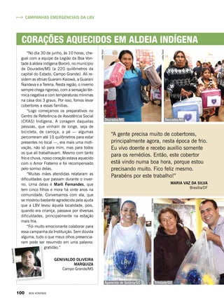 Corações aquecidos em aldeia indígena
“No dia 30 de junho, às 10 horas, che-
guei com a equipe da Legião da Boa Von-
tade à aldeia indígena Bororó, no município
de Dourados/MS (a 220 quilômetros da
capital do Estado, Campo Grande). Ali re-
sidem as etnias Guarani-Kaiowá, a Guarani
Ñandeva e a Terena. Nesta região, o inverno
sempre chega rigoroso, com a sensação tér-
mica negativa e com temperaturas mínimas
na casa dos 3 graus. Por isso, fomos levar
cobertores a essas famílias.
“Logo começamos os preparativos no
Centro de Referência de Assistência Social
(CRAS) Indígena. A coragem daquelas
pessoas, que vinham de longe, seja de
bicicleta, de carroça, a pé — algumas
percorreram até 10 quilômetros para estar
presentes no local —, era mais uma moti-
vação, não só para mim, mas para todos
os que ali trabalhavam. Mesmo com tanto
frio e chuva, nosso coração estava aquecido
com o Amor Fraterno e foi recompensado
pelo sorriso delas.
“Muitas mães atendidas relataram as
dificuldades que passam durante o inver-
no. Uma delas é Marli Fernandes, que
tem cinco filhos e mora há vinte anos na
comunidade. Conversamos com ela, que
se mostrou bastante agradecida pela ajuda
que a LBV levou àquela localidade, pois,
quando era criança, passava por diversas
dificuldades, principalmente na estação
mais fria.
“Foi muito emocionante colaborar para
essa campanha da Instituição. Sem dúvida
alguma, tudo o que meus olhos presencia-
ram pode ser resumido em uma palavra:
gratidão.”
Genivaldo Oliveira
Marquiza
Campo Grande/MS
Dourados/MS
Aparecida de Goiânia/GO Trindade/GO
Dourados/MS
Campanhas emergenciais da LBV
LeillaToninEgezielCarlos
EgezielCarlos
LeillaTonin
Arquivopessoal
“A gente precisa muito de cobertores,
principalmente agora, nesta época de frio.
Eu vivo doente e recebo auxílio somente
para os remédios. Então, este cobertor
está vindo numa boa hora, porque estou
precisando muito. Fico feliz mesmo.
Parabéns por este trabalho!”
Maria Vaz da Silva
Brasília/DF
100 BOA VONTADE
 