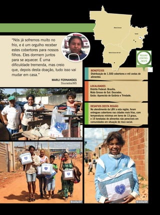 BENEFÍCIOS
Distribuição de 1.500 cobertores e mil cestas de
alimentos
LOCALIDADES
Distrito Federal: Brasília.
Mato Grosso do Sul: Dourados.
Goiás: Aparecida de Goiânia e Trindade.
desafios desta regiÃO
No atendimento da LBV a esta região, foram
entregues cobertores nas cidades mais frias, com
temperaturas mínimas em torno de 13 graus,
e 15 toneladas de alimentos não perecíveis em
comunidades em situação de risco social.
Região
Centro-
-Oeste
“Nós já sofremos muito no
frio, e é um orgulho receber
estes cobertores para nossos
filhos. Eles dormem juntos
para se aquecer. É uma
dificuldade tremenda, mas creio
que, depois desta doação, tudo isso vai
mudar em casa.”
Marli Fernandes
Dourados/MS
Brasília/DF
Aparecida de Goiânia/GO
Brasília/DF
Leilla Tonin
GustavoHenriqueLimaEgezielCarlos
GustavoHenriqueLima
BOA VONTADE 101
 