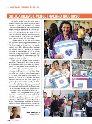 Solidariedade vence inverno rigoroso
“O dia 16 de julho foi de muita alegria
para mim. Logo pela manhã, antes de aden-
trarmos o ginásio de esportes do Jardim
Zanelato, em São José/SC, no qual cobertores
seriam entregues a centenas de famílias, de-
parei com várias pessoas, que aguardavam o
início do evento, enquanto, dentro do recinto,
os voluntários da LBV davam os retoques
finais para o começo das atividades.
“Santa Catarina é um dos Estados em
que o inverno é mais rigoroso no Brasil. No
dia da entrega, a temperatura na cidade
oscilava entre 13 e 14 graus. Com a chuva
fina naquela manhã, a sensação térmica era
inferior a 10 graus. Apesar do frio, as muitas
palavras de agradecimento daqueles que
tinham ido receber o atendimento da LBV
aqueciam nosso coração.
“Logo após a entrega, nossa caravana
partiu para Biguaçu/SC, a segunda localida-
de que receberia os cobertores. No trajeto,
dentro do veículo em que viajávamos, os
comentários dos voluntários eram os mais
animadores. Chegamos ao local da entrega
por volta das 12h30, e o evento começaria
às 14 horas. Para nossa surpresa, quase uma
centena de pessoas já esperavam por nossa
presença. Lembro de ver uma jovem que
ajudava, também voluntariamente, na distri-
buição dos cobertores. Ela usava um avental
com o coração azul da Legião da Boa Vontade
e se emocionava às lágrimas por presenciar
o resultado da iniciativa solidária da LBV.
“O meu muito obrigado à Instituição por
me dar a oportunidade de estar ao lado de
indivíduos que tanto precisam de auxílio
material e espiritual. Também agradeço a
tantos colaboradores, cidadãos anônimos,
que destinam parte de seus recursos para ver
este Brasil melhor e mais
solidário.”
Derli Francisco
Florianópolis/SC
Campanhas emergenciais da LBV
Arquivopessoal
Fotos:FabíolaBigas
ViníciusRamão
Ponta Grossa/PRSão José/SC
São José/SC
Biguaçu/SC
102 BOA VONTADE
 