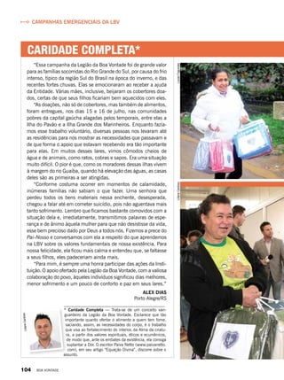 CARIDADE COMPLETA*
“Essa campanha da Legião da Boa Vontade foi de grande valor
para as famílias socorridas do Rio Grande do Sul, por causa do frio
intenso, típico da região Sul do Brasil na época do inverno, e das
recentes fortes chuvas. Elas se emocionaram ao receber a ajuda
da Entidade. Várias mães, inclusive, beijaram os cobertores doa-
dos, certas de que seus filhos ficariam bem aquecidos com eles.
“As doações, não só de cobertores, mas também de alimentos,
foram entregues, nos dias 15 e 16 de julho, nas comunidades
pobres da capital gaúcha alagadas pelos temporais, entre elas a
Ilha do Pavão e a Ilha Grande dos Marinheiros. Enquanto fazía-
mos esse trabalho voluntário, diversas pessoas nos levaram até
as residências para nos mostrar as necessidades que passavam e
de que forma o apoio que estavam recebendo era tão importante
para elas. Em muitos desses lares, vimos cômodos cheios de
água e de animais, como ratos, cobras e sapos. Era uma situação
muito difícil. O pior é que, como os moradores dessas ilhas vivem
à margem do rio Guaíba, quando há elevação das águas, as casas
deles são as primeiras a ser atingidas.
“Conforme costuma ocorrer em momentos de calamidade,
inúmeras famílias não sabiam o que fazer. Uma senhora que
perdeu todos os bens materiais nessa enchente, desesperada,
chegou a falar até em cometer suicídio, pois não aguentava mais
tanto sofrimento. Lembro que ficamos bastante comovidos com a
situação dela e, imediatamente, transmitimos palavras de espe-
rança e de ânimo àquela mulher para que não desistisse da vida,
esse bem precioso dado por Deus a todos nós. Fizemos a prece do
Pai-Nosso e conversamos com ela a respeito do que aprendemos
na LBV sobre os valores fundamentais de nossa existência. Para
nossa felicidade, ela ficou mais calma e entendeu que, se faltasse
a seus filhos, eles padeceriam ainda mais.
“Para mim, é sempre uma honra participar das ações da Insti-
tuição. O apoio ofertado pela Legião da Boa Vontade, com a valiosa
colaboração do povo, àqueles indivíduos significou dias melhores,
menor sofrimento e um pouco de conforto e paz em seus lares.”
Alex Dias
Porto Alegre/RS
LilianeCardoso Campanhas emergenciais da LBV
* Caridade Completa — Trata-se de um conceito van-
guardeiro da Legião da Boa Vontade. Esclarece que tão
importante quanto ofertar o alimento a quem tem fome,
saciando, assim, as necessidades do corpo, é o trabalho
que visa ao fortalecimento do interior, da Alma da criatu-
ra, a partir dos valores espirituais, éticos e ecumênicos,
de modo que, ante os embates da existência, ela consiga
suplantar a Dor. O escritor Paiva Netto (www.paivanetto.
com), em seu artigo “Equação Divina”, discorre sobre o
assunto.
LucianFagundesLilianeCardoso
104 BOA VONTADE
 