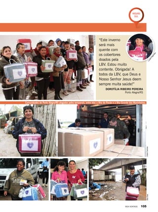 “Este inverno
será mais
quente com
os cobertores
doados pela
LBV. Estou muito
contente. Obrigada! A
todos da LBV, que Deus e
Nosso Senhor Jesus deem
sempre muita saúde!”
Dorotília Ribeiro Pereira
Porto Alegre/RS
Comunidades de Porto Alegre/RS alagadas pelos temporais, entre elas a Ilha do Pavão e a Ilha Grande dos Marinheiros.
NadieleBortolin
LilianeCardoso
NadieleBortolin
LilianeCardoso
AlexDias
LucianFagundes
LucianFagundes
Região
Sul
BOA VONTADE 105
 