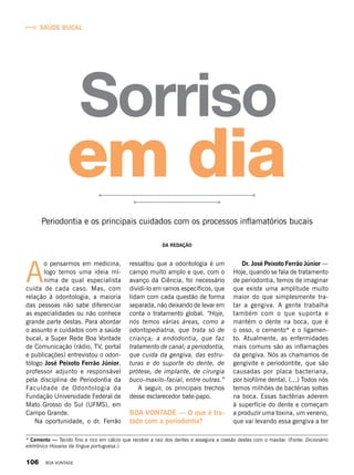 Saúde bucal
A
o pensarmos em medicina,
logo temos uma ideia mí-
nima de qual especialista
cuida de cada caso. Mas, com
relação à odontologia, a maioria
das pessoas não sabe diferenciar
as especialidades ou não conhece
grande parte destas. Para abordar
o assunto e cuidados com a saúde
bucal, a Super Rede Boa Vontade
de Comunicação (rádio, TV, portal
e publicações) entrevistou o odon-
tólogo José Peixoto Ferrão Júnior,
professor adjunto e responsável
pela disciplina de Periodontia da
Faculdade de Odontologia da
Fundação Universidade Federal de
Mato Grosso do Sul (UFMS), em
Campo Grande.
Na oportunidade, o dr.  Ferrão
Sorriso
ressaltou que a odontologia é um
campo muito amplo e que, com o
avanço da Ciência, foi necessário
dividi-lo em ramos específicos, que
lidam com cada questão de forma
separada, não deixando de levar em
conta o tratamento global. “Hoje,
nós temos várias áreas, como a
odontopediatria, que trata só de
criança; a endodontia, que faz
tratamento de canal; a periodontia,
que cuida da gengiva, das estru-
turas e do suporte do dente, de
prótese, de implante, de cirurgia
buco-maxilo-facial, entre outras.”
A seguir, os principais trechos
desse esclarecedor bate-papo.
BOA VONTADE — O que é tra-
tado com a periodontia?
Dr. José Peixoto Ferrão Júnior —
Hoje, quando se fala de tratamento
de periodontia, temos de imaginar
que existe uma amplitude muito
maior do que simplesmente tra-
tar a gengiva. A gente trabalha
também com o que suporta e
mantém o dente na boca, que é
o osso, o cemento* e o ligamen-
to. Atualmente, as enfermidades
mais comuns são as inflamações
da gengiva. Nós as chamamos de
gengivite e periodontite, que são
causadas por placa bacteriana,
por biofilme dental. (...) Todos nós
temos milhões de bactérias soltas
na boca. Essas bactérias aderem
à superfície do dente e começam
a produzir uma toxina, um veneno,
que vai levando essa gengiva a ter
Da Redação
Periodontia e os principais cuidados com os processos inflamatórios bucais
em dia
* Cemento — Tecido fino e rico em cálcio que recobre a raiz dos dentes e assegura a coesão destes com o maxilar. (Fonte: Dicionário
eletrônico Houaiss da língua portuguesa.)
106 BOA VONTADE
 