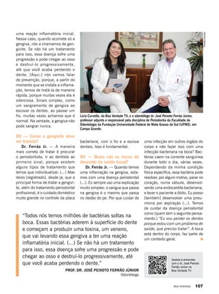 uma reação inflamatória inicial.
Nesse caso, quando acomete só a
gengiva, nós a chamamos de gen-
givite. Se não há um tratamento
para isso, essa doença sofre uma
progressão e pode chegar ao osso
e destruí-lo progressivamente,
até que você acaba perdendo o
dente. [Aqui,] nós vamos falar
de prevenção, porque, a partir do
momento que se instala a inflama-
ção, temos de tratá-la de maneira
rápida, porque muitas vezes ela é
silenciosa. Sinais simples, como
um sangramento de gengiva ao
escovar os dentes, ao passar um
fio, muitas vezes achamos que é
normal. Na verdade, a gengiva não
pode sangrar nunca.
BV — Como a gengivite deve
ser tratada?
Dr. Ferrão Jr. — A maneira
mais correta de tratar é procurar
o periodontista, ir ao dentista ao
primeiro sinal, porque existem
alguns tipos de tratamento que
temos que individualizar. (...) Mas
deixo [registrado], desde já, que a
principal forma de tratar a gengivi-
te, além do tratamento periodontal
profissional, é o cuidado doméstico
muito grande no controle da placa
Lícia Curvello, da Boa Vontade TV, e o odontólogo dr. José Peixoto Ferrão Júnior,
professor adjunto e responsável pela disciplina de Periodontia da Faculdade de
Odontologia da Fundação Universidade Federal de Mato Grosso do Sul (UFMS), em
Campo Grande.
bacteriana, com o fio e a escova
dentais. Isso é fundamental.
BV — Quais são os riscos do
descuido da saúde bucal?
Dr. Ferrão Jr. — Quando temos
uma inflamação na gengiva, esta-
mos com uma doença periodontal
(...). Eu sempre uso uma explicação
muito simples: o sangue que passa
na gengiva é o mesmo que passa
no dedão do pé. Por que cuidar de
“Todos nós temos milhões de bactérias soltas na
boca. Essas bactérias aderem à superfície do dente
e começam a produzir uma toxina, um veneno,
que vai levando essa gengiva a ter uma reação
inflamatória inicial. (...) Se não há um tratamento
para isso, essa doença sofre uma progressão e pode
chegar ao osso e destruí-lo progressivamente, até
que você acaba perdendo o dente.”
Prof. dr. josé peixoto ferrão júnior
Odontólogo
Assista à entrevista
com o dr. José Peixoto
Ferrão Júnior na
Boa Vontade TV.
PriscillaAntunes
uma infecção em outros órgãos do
corpo e não fazer isso com uma
infecção bacteriana na boca? Bac-
térias caem na corrente sanguínea
durante todo o dia, várias vezes.
Dependendo da minha condição
física específica, essa bactéria pode
resolver, por algum motivo, parar no
coração, numa válvula, desenvol-
vendo uma endocardite bacteriana,
e levar o paciente a óbito. Eu posso
[também] desenvolver uma pneu-
monia por aspiração (...). Temos
de cuidar da doença periodontal
como [quem tem o seguinte pensa-
mento:] “Eu vou perder os dentes
porque estou com um problema de
saúde, que preciso tratar”. A boca
está dentro do corpo, faz parte de
um contexto geral.
BOA VONTADE 107
 