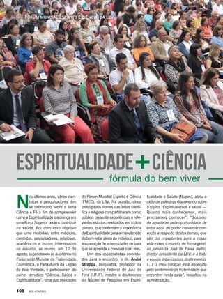 Fórum Mundial Espírito e Ciência, da LBV
fórmula do bem viver
CiênciaEspiritualidade
tualidade e Saúde (Nupes), abriu o
ciclo de palestras discorrendo sobre
o tópico “Espiritualidade e saúde —
Quanto mais conhecemos, mais
precisamos conhecer”. “Gostaria
de agradecer pela oportunidade de
estar aqui, de poder conversar com
vocês a respeito destes temas, que
são tão importantes para a nossa
vida e para o mundo, de forma geral;
ao jornalista José de Paiva Netto,
diretor-presidente da LBV; e a toda
a equipe organizadora deste evento.
(...) O meu coração está aquecido
pelo sentimento de fraternidade que
encontrei nesta casa”, ressaltou na
apresentação.
do Fórum Mundial Espírito e Ciência
(FMEC), da LBV. Na ocasião, cinco
prestigiados nomes das áreas cientí-
fica e religiosa compartilharam com o
público presente experiências e rele-
vantes estudos, realizados em todo o
planeta, que confirmam a importância
da Espiritualidade para a manutenção
do bem-estar pleno do indivíduo, para
a superação de enfermidades ou para
que se aprenda a conviver com elas.
Um dos especialistas convida-
dos para o encontro, o dr. André
Stroppa,  psiquiatra, professor da
Universidade Federal de Juiz de
Fora (UFJF), mestre e doutorando
do Núcleo de Pesquisa em Espiri-
N
os últimos anos, vários cien-
tistas e pesquisadores têm
se debruçado sobre o tema
Ciência e Fé a fim de compreender
como a Espiritualidade e a crença em
uma Força Superior podem contribuir
na saúde. Foi com esse objetivo
que uma multidão, entre médicos,
cientistas, pesquisadores, religiosos,
acadêmicos e outros interessados
no assunto, se reuniu, em 12 de
agosto, superlotando os auditórios no
Parlamento Mundial da Fraternidade
Ecumênica, o ParlaMundi da Legião
da Boa Vontade, e participaram do
painel temático “Ciência, Saúde e
Espiritualidade”, uma das atividades
108 BOA VONTADE
 