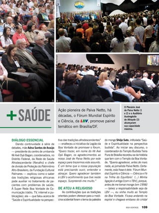 Ação pioneira de Paiva Netto, há
décadas, o Fórum Mundial Espírito
e Ciência, da LBV, promove painel
temático em Brasília/DF.
tiva das tradições afrodescendentes”
— enalteceu a iniciativa da Legião da
Boa Vontade de promover o fórum.
“Quero trazer, em nome do Ilê Axé
Oyá Bagan, os agradecimentos ao
nosso José de Paiva Netto por este
espaço para trazermos este assunto.
É um tema que a nossa população
está precisando ouvir, entender e
abraçar. Quero agradecer também
à LBV o acolhimento que tive neste
espaço. Surpreendi-me muito.”
De ateu a religioso
As contribuições que as tradições
orientais podem oferecer para a medi-
cinaocidentalforamotemadapalestra
do monge Shôjo Sato, intitulada “Saú-
de e Espiritualidade na perspectiva
budista”. Ao iniciar seu discurso, o
coordenador do Templo Budista Terra
PuradeBrasíliarecordou-sedahistória
que tem com o Templo da Boa Vonta-
de. “Queria agradecer, antes de mais
nada, ao jornalista Paiva Netto. Certa-
mente, esta frase é dele: ‘Fórum Mun-
dial Espírito e Ciência — Ciência e Fé
na Trilha do Equilíbrio’. (...) Minha
ligação é antiga [com o TBV], porque,
antes de me tornar monge [em 1998]
— talvez a responsabilidade seja da
LBV —, eu vinha muito ao Templo
da Boa Vontade. Ficava andan­do na
espiral e chegava embaixo do cristal
Diálogo essencial
Dando continuidade à série de
debates, mãe Adna Santos de Araújo
— presidente do centro de umbanda
Ilê Axé Oyá Bagan; coordenadora, no
Distrito Federal, da Rede de Saúde
Afrodescendente (Renafro) e chefe
de divisão de Proteção do Patrimônio
Afro-Brasileiro, da Fundação Cultural
Palmares — explicou como o saber
das tradições religiosas africanas
pode auxiliar no tratamento de pa-
cientes com problemas de saúde.
À Super Rede Boa Vontade de Co-
municação (rádio, TV, internet e pu-
blicações), ela — que falou acerca de
“Saúde e Espiritualidade na perspec-
Saúde
JoséGonçaloAndréFernandes
GustavoHenriqueLima
1 3
2
O Plenário José
de Paiva Netto (1
e 2) e o Auditório
Austregésilo
de Athayde (3)
alcançaram
sua capacidade
máxima.
BOA VONTADE 109
 
