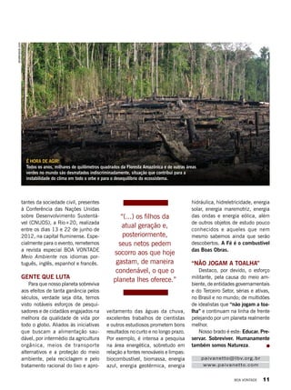 veitamento das águas da chuva,
excelentes trabalhos de cientistas
e outros estudiosos prometem bons
resultados no curto e no longo prazo.
Por exemplo, é intensa a pesquisa
na área energética, sobretudo em
relação a fontes renováveis e limpas:
biocombustível, biomassa, energia
azul, energia geotérmica, energia
hidráulica, hidreletricidade, energia
solar, energia maremotriz, energia
das ondas e energia eólica, além
de outros objetos de estudo pouco
conhecidos e aqueles que nem
mesmo sabemos ainda que serão
descobertos. A Fé é o combustível
das Boas Obras.
“Não jogam a toalha”
Destaco, por devido, o esforço
militante, pela causa do meio am-
biente, de entidades governamentais
e do Terceiro Setor, sérias e ativas,
no Brasil e no mundo; de multidões
de idealistas que “não jogam a toa-
lha” e continuam na linha de frente
pelejando por um planeta realmente
melhor.
Nosso brado é este: Educar. Pre-
servar. Sobreviver. Humanamente
também somos Natureza.
tantes da sociedade civil, presentes
à Conferência das Nações Unidas
sobre Desenvolvimento Sustentá-
vel (CNUDS), a Rio+20, realizada
entre os dias 13 e 22 de junho de
2012, na capital fluminense. Espe-
cialmente para o evento, remetemos
a revista especial Boa Vontade
Meio Ambiente nos idiomas por-
tuguês, inglês, espanhol e francês.
Gente que luta
Para que nosso planeta sobreviva
aos efeitos de tanta ganância pelos
séculos, verdade seja dita, temos
visto notáveis esforços de pesqui-
sadores e de cidadãos engajados na
melhora da qualidade de vida por
todo o globo. Aliados às iniciativas
que buscam a alimentação sau­
dável, por intermédio da agricultura
or­gânica, meios de transporte
alternativos e a proteção do meio
ambiente, pela reciclagem e pelo
tratamento racional do lixo e apro­
“(...) os filhos da
atual geração e,
posteriormente,
seus netos pedem
socorro aos que hoje
gastam, de maneira
condenável, o que o
planeta lhes oferece.”
paivanetto@lbv.org.br
www.paivanetto.com
É hora de agir!
Todos os anos, milhares de quilômetros quadrados da Floresta Amazônica e de outras áreas
verdes no mundo são desmatados indiscriminadamente, situação que contribui para a
instabilidade do clima em todo o orbe e para o desequilíbrio do ecossistema.
shutterstock.com
BOA VONTADE 11
 
