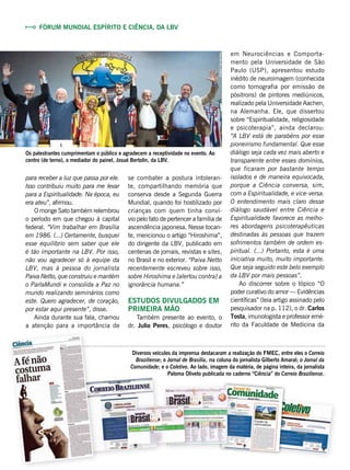 se combater a postura intoleran-
te, compartilhando memória que
conserva desde a Segunda Guerra
Mundial, quando foi hostilizado por
crianças com quem tinha conví-
vio pelo fato de pertencer a família de
ascendência japonesa. Nesse tocan-
te, mencionou o artigo “Hiroshima”,
do dirigente da LBV, publicado em
centenas de jornais, revistas e sites,
no Brasil e no exterior. “Paiva Netto
recentemente escreveu sobre isso,
sobre Hiroshima e [alertou contra] a
ignorância humana.”
Estudos divulgados em
primeira mão
Também presente ao evento, o
dr. Julio Peres, psicólogo e doutor
em Neurociências e Comporta-
mento pela Universidade de São
Paulo (USP), apresentou estudo
inédito de neuroimagem (conhecida
como tomografia por emissão de
pósitrons) de pintores mediúnicos,
realizado pela Universidade Aachen,
na Alemanha. Ele, que dissertou
sobre “Espiritualidade, religiosidade
e psicoterapia”, ainda declarou:
“A LBV está de parabéns por esse
pioneirismo fundamental. Que esse
diálogo seja cada vez mais aberto e
transparente entre esses domínios,
que ficaram por bastante tempo
isolados e de maneira equivocada,
porque a Ciência conversa, sim,
com a Espiritualidade, e vice-versa.
O entendimento mais claro desse
diálogo saudável entre Ciência e
Espiritualidade favorece as melho-
res abordagens psicoterapêuticas
destinadas às pessoas que trazem
sofrimentos também de ordem es-
piritual. (...) Portanto, esta é uma
iniciativa muito, muito importante.
Que seja seguido este belo exemplo
da LBV por mais pessoas”.
Ao discorrer sobre o tópico  “O
poder curativo do amor — Evidências
científicas” (leia artigo assinado pelo
pesquisador na p. 112), o dr. Carlos
Tosta, imunologista e professor emé-
rito da Faculdade de Medicina da
Diversos veículos da imprensa destacaram a realização do FMEC, entre eles o Correio
Braziliense; o Jornal de Brasília, na coluna do jornalista Gilberto Amaral; o Jornal da
Comunidade; e o Coletivo. Ao lado, imagem da matéria, de página inteira, da jornalista
Paloma Oliveto publicada no caderno “Ciência” do Correio Braziliense.
Fórum Mundial Espírito e Ciência, da LBV
para receber a luz que passa por ele.
Isso contribuiu muito para me levar
para a Espiritualidade. Na época, eu
era ateu”, afirmou.
O monge Sato também relembrou
o período em que chegou à capital
federal. “Vim trabalhar em Brasília
em 1986. (...) Certamente, busquei
esse equilíbrio sem saber que ele
é tão importante na LBV. Por isso,
não vou agradecer só à equipe da
LBV, mas à pessoa do jornalista
Paiva Netto, que construiu e mantém
o ParlaMundi e consolida a Paz no
mundo realizando seminários como
este. Quero agradecer, de coração,
por estar aqui presente”, disse.
Ainda durante sua fala, chamou
a atenção para a importância de
Os palestrantes cumprimentam o público e agradecem a receptividade no evento. Ao
centro (de terno), o mediador do painel, Josué Bertolin, da LBV.
AndréFernandes
 