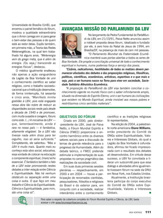 Universidade de Brasília (UnB), que
encerrou o painel temático do fórum,
mostrou a qualidade extraordinária
que o Amor carrega em si para gerar
o bem-estar das pessoas e de quem
está ao redor delas. Expôs também,
em primeira mão, a Teoria das Redes
Metenergéticas, na qual tem traba-
lhado há alguns anos. “Metenergia
vem do grego meta, que é além de
energia. [Ou seja,] transcende as
energias físicas”, destacou.
O médico igualmente enalteceu
não apenas a ação vanguardeira
da Legião da Boa Vontade de unir
o conhecimento científico ao saber
religioso, como o trabalho socioedu-
cacional que a Instituição desenvolve,
de forma ininterrupta, há sessenta
e cinco anos. “Manifesto minha
gratidão à LBV, pois está engajada
nessa obra tão nobre de reduzir as
disparidades sociais neste país desde
a década de 1940 e de promover,
com muita ousadia e coragem, fóruns
como este. (...) A iniciativa da LBV —
que, lamentavelmente, ainda é
rara no nosso país — é fantástica,
altamente elogiável. Se a LBV não
tivesse nada além disso para ter
orgulho, isso só seria suficiente.”
Completando, ele salientou: “Mas a
LBV é muito mais. Quanto mais eu
conheço esta obra social, educativa,
essa vontade de colocar na educação
o componente espiritual, [mais] acho
essencial. É fantástico também o fato
de a LBV estar promovendo nestes
debates a inter-relação entre Ciência
e Espiritualidade. Não há nenhum
obstáculo ou separação entre uma
coisa e outra. O que faço em meu
trabalho é Ciência da Espiritualidade.
Ciência e Espiritualidade, para mim,
são uma coisa só”.
Objetivos do fórum
Criado em 2000, pelo diretor-
-presidente da LBV, José de Paiva
Netto, o Fórum Mundial Espírito e
Ciência (FMEC) proporciona o en-
contro harmônico entre os diversos
setores sociais para a discussão de
temas de grande relevância para o
progresso da Humanidade. Além do
debate teórico, o FMEC pretende
estimular a implementação de suas
propostas no campo pragmático das
realizações da sociedade civil.
Em suas duas primeiras sessões
plenárias — respectivamente, em
2000 e em 2004 — houve a par-
ticipação de renomados cientistas,
pesquisadores, filósofos e religiosos
do Brasil e do exterior para, em
conjunto com a sociedade, realizar
intercâmbio entre o conhecimento
científico e as tradições religiosas
lá representadas.
Na edição de 2004, a palestran-
te norte-americana Diane Williams,
então presidente do Comitê de
ONGs sobre Espiritualidade, Valo-
res e Interesses Globais, do qual a
Legião da Boa Vontade é cofunda-
dora, afirmou ter ficado impressio-
nada com o resultado dos debates
ali desenvolvidos. Em virtude desse
sucesso, a LBV foi convidada a li-
derar um subcomitê para que esse
diálogo e atividades afins igualmen-
te tivessem fórum na sede da ONU
em Nova York, nos Estados Unidos.
Atualmente, a Instituição brasi-
leira participa do corpo executivo
do Comitê de ONGs sobre Espi-
ritualidade, Valores e Interesses
Globais.
Para saber a respeito da cobertura completa do Fórum Mundial Espírito e Ciência, da LBV, basta
acessar o site www.forumespiritoeciencia.org.
Avançada missão do ParlaMundi da LBV
No lançamento da Pedra Fundamental do ParlaMun-
di da LBV, em 21/10/91, Paiva Netto anunciou assim
a notável proposta desse fórum, idealizado e fundado
por ele, à zero hora do Natal de Jesus de 1994, em
Brasília/DF, na presença de mais de cem mil pessoas:
“O Parlamento Mundial da Fraternidade Ecumê-
nica manterá suas portas abertas a todos os seres de
Boa Vontade. Ele propõe a conciliação universal de todo o conhecimento
espiritual e humano, numa poderosa força a serviço dos povos.
“Cizânia, radicalismos, hostilidades de todos os matizes devem per-
manecer afastados dos debates e das proposições religiosas, filosóficas,
políticas, científicas, econômicas, artísticas, esportivas e o que mais o
seja, pois o ser humano nasce na Terra para viver em sociedade, Socie-
dade Solidária Altruística Ecumênica.
“A proposição do ParlaMundi da LBV visa também conciliar o co-
nhecimento vigente no mundo físico com o saber infinitamente amplo,
situado na dimensão do Espírito Eterno; unir o ser humano às civilizações
que existem no Mundo Espiritual, ainda invisível aos nossos pobres e
restritíssimos cinco sentidos materiais”.
Paiva Netto
JoãoPreda
BOA VONTADE 111
 