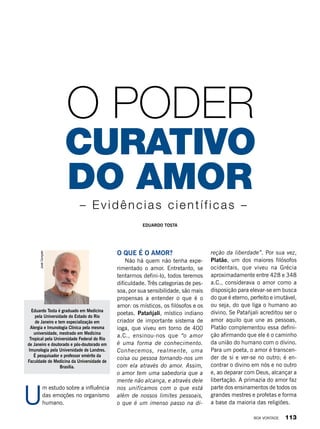 U
m estudo sobre a influência
das emoções no organismo
humano.
Eduardo Tosta
do amor
curativo
O poder
– Evidências científicas –
O que é o amor?
Não há quem não tenha expe-
rimentado o amor. Entretanto, se
tentarmos defini-lo, todos teremos
dificuldade. Três categorias de pes-
soa, por sua sensibilidade, são mais
propensas a entender o que é o
amor: os místicos, os filósofos e os
poetas. Patañjali, místico indiano
criador de importante sistema de
ioga, que viveu em torno de 400
a.C., ensinou-nos que “o amor
é uma forma de conhecimento.
Conhecemos, realmente, uma
coisa ou pessoa tornando-nos um
com ela através do amor. Assim,
o amor tem uma sabedoria que a
mente não alcança, e através dele
nos unificamos com o que está
além de nossos limites pessoais,
o que é um imenso passo na di-
reção da liberdade”. Por sua vez,
Platão, um dos maiores filósofos
ocidentais, que viveu na Grécia
aproximadamente entre 428 e 348
a.C., considerava o amor como a
disposição para elevar-se em busca
do que é eterno, perfeito e imutável,
ou seja, do que liga o humano ao
divino. Se Patañjali acreditou ser o
amor aquilo que une as pessoas,
Platão complementou essa defini-
ção afirmando que ele é o caminho
da união do humano com o divino.
Para um poeta, o amor é transcen-
der de si e ver-se no outro; é en-
contrar o divino em nós e no outro
e, ao deparar com Deus, alcançar a
libertação. A primazia do amor faz
parte dos ensinamentos de todos os
grandes mestres e profetas e forma
a base da maioria das religiões.
Eduardo Tosta é graduado em Medicina
pela Universidade do Estado do Rio
de Janeiro e tem especialização em
Alergia e Imunologia Clínica pela mesma
universidade, mestrado em Medicina
Tropical pela Universidade Federal do Rio
de Janeiro e doutorado e pós-doutorado em
Imunologia pela Universidade de Londres.
É pesquisador e professor emérito da
Faculdade de Medicina da Universidade de
Brasília.
JoséGonçalo
BOA VONTADE 113
 