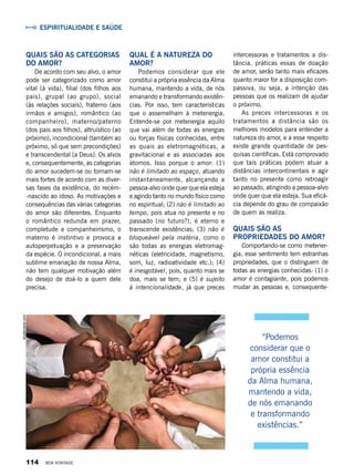 Qual é a natureza do
amor?
Podemos considerar que ele
constitui a própria essência da Alma
humana, mantendo a vida, de nós
emanando e transformando existên-
cias. Por isso, tem características
que o assemelham à metenergia.
Entende-se por metenergia aquilo
que vai além de todas as energias
ou forças físicas conhecidas, entre
as quais as eletromagnéticas, a
gravitacional e as associadas aos
átomos. Isso porque o amor: (1)
não é limitado ao espaço, atuando
instantaneamente, alcançando a
pessoa-alvo onde quer que ela esteja
e agindo tanto no mundo físico como
no espiritual; (2) não é limitado ao
tempo, pois atua no presente e no
passado (no futuro?), é eterno e
transcende existências; (3) não é
bloqueável pela matéria, como o
são todas as energias eletromag-
néticas (eletricidade, magnetismo,
som, luz, radioatividade etc.); (4)
é inesgotável, pois, quanto mais se
doa, mais se tem; e (5) é sujeito
à intencionalidade, já que preces
intercessoras e tratamentos a dis-
tância, práticas essas de doação
de amor, serão tanto mais eficazes
quanto maior for a disposição com-
passiva, ou seja, a intenção das
pessoas que os realizam de ajudar
o próximo.
As preces intercessoras e os
tratamentos a distância são os
melhores modelos para entender a
natureza do amor, e a esse respeito
existe grande quantidade de pes-
quisas científicas. Está comprovado
que tais práticas podem atuar a
distâncias intercontinentais e agir
tanto no presente como retroagir
ao passado, atingindo a pessoa-alvo
onde quer que ela esteja. Sua eficá-
cia depende do grau de compaixão
de quem as realiza.
Quais são as
propriedades do amor?
Comportando-se como metener-
gia, esse sentimento tem estranhas
propriedades, que o distinguem de
todas as energias conhecidas: (1) o
amor é contagiante, pois podemos
mudar as pessoas e, consequente-
Quais são as categorias
do amor?
De acordo com seu alvo, o amor
pode ser categorizado como amor
vital (à vida), filial (dos filhos aos
pais), grupal (ao grupo), social
(às relações sociais), fraterno (aos
irmãos e amigos), romântico (ao
companheiro), materno/paterno
(dos pais aos filhos), altruístico (ao
próximo), incondicional (também ao
próximo, só que sem precondições)
e transcendental (a Deus). Os alvos
e, consequentemente, as categorias
do amor sucedem-se ou tornam-se
mais fortes de acordo com as diver-
sas fases da existência, do recém-
-nascido ao idoso. As motivações e
consequências das várias categorias
do amor são diferentes. Enquanto
o romântico redunda em prazer,
completude e companheirismo, o
materno é instintivo e provoca a
autoperpetuação e a preservação
da espécie. O incondicional, a mais
sublime emanação de nossa Alma,
não tem qualquer motivação além
do desejo de doá-lo a quem dele
precisa.
“Podemos
considerar que o
amor constitui a
própria essência
da Alma humana,
mantendo a vida,
de nós emanando
e transformando
existências.”
Espiritualidade e Saúde
shutterstock.com
114 BOA VONTADE
 