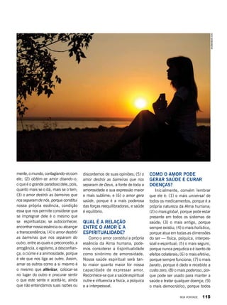 mente, o mundo, contagiando-os com
ele; (2) obtém-se amor doando-o,
o que é o grande paradoxo dele, pois,
quanto mais se o dá, mais se o tem;
(3) o amor destrói as barreiras que
nos separam de nós, porque constitui
nossa própria essência, condição
essa que nos permite considerar que
se impregnar dele é o mesmo que
se espiritualizar, se autoconhecer,
encontrar nossa essência ou alcançar
a transcendência; (4) o amor destrói
as barreiras que nos separam do
outro, entre as quais o preconceito, a
arrogância, o egoísmo, a desconfian-
ça, o ciúme e a animosidade, porque
é ele que nos liga ao outro. Assim,
amar os outros como a si mesmo é
o mesmo que alterizar, colocar-se
no lugar do outro e procurar sentir
o que este sente e aceitá-lo, ainda
que não entendamos suas razões ou
discordemos de suas opiniões; (5) o
amor destrói as barreiras que nos
separam de Deus, a fonte de toda a
amorosidade e sua expressão maior
e mais sublime; e (6) o amor gera
saúde, porque é a mais poderosa
das forças reequilibradoras, e saúde
é equilíbrio.
Qual é a relação
entre o amor e a
espiritualidade?
Como o amor constitui a própria
essência da Alma humana, pode-
mos considerar a Espiritualidade
como sinônimo de amorosidade.
Nossa saúde espiritual será tan-
to maior quanto maior for nossa
capacidade de expressar amor.
Reconhece-se que a saúde espiritual
nutre e influencia a física, a psíquica
e a interpessoal.
Como o amor pode
gerar saúde e curar
doenças?
Inicialmente, convém lembrar
que ele é: (1) o mais universal de
todos os medicamentos, porque é a
própria natureza da Alma humana;
(2) o mais global, porque pode estar
presente em todos os sistemas de
saúde; (3) o mais antigo, porque
sempre existiu; (4) o mais holístico,
porque atua em todas as dimensões
do ser — física, psíquica, interpes-
soal e espiritual; (5) o mais seguro,
porque nunca prejudica e é isento de
efeitos colaterais; (6) o mais efetivo,
porque sempre funciona; (7) o mais
barato, porque é dado e recebido a
custo zero; (8) o mais poderoso, por-
que pode ser usado para manter a
saúde e tratar qualquer doença; (9)
o mais democrático, porque todos
shutterstock.com
BOA VONTADE 115
 
