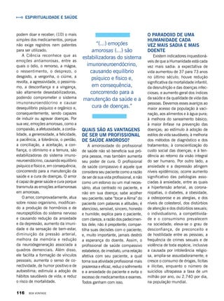 Quais são as vantagens
de ser um profissional
de saúde amoroso?
A amorosidade do profissional
de saúde não só beneficia sua pró-
pria pessoa, mas também aumenta
seu poder de cura. O profissional
de saúde compassivo é aquele que
considera seu paciente como a razão
de ser de sua vida profissional, e não
como um estorvo ou um mal neces-
sário; atua centrado no paciente, e
não em sua doença; sabe acolher
seu paciente; sabe “tocar a Alma” do
paciente com palavras e atitudes; é
atencioso, sensível, sincero, honesto
e humilde; explica para o paciente,
com clareza, a razão dos padecimen-
tos dele; não é prepotente; compar-
tilha suas decisões com o paciente;
e, muito importante, jamais destrói
a esperança do doente. Assim, o
profissional de saúde compassivo
estabelece, de imediato, uma relação
afetiva com seu paciente, a qual
torna sua atividade profissional mais
prazerosa e eficaz, reduz o sofrimento
e a ansiedade do paciente e evita o
excesso de medicamentos e exames.
Todos ganham com isso.
O paradoxo de uma
Humanidade cada
vez mais sadia e mais
doente
Existem indicadores inquestioná-
veis de que a Humanidade está cada
vez mais sadia: a expectativa de
vida aumentou de 37 para 73 anos
no último século; houve redução
significativa da mortalidade infantil,
da desnutrição e das doenças infec-
ciosas; e aumento geral dos índices
da saúde e da qualidade de vida das
pessoas. Devemos esses avanços ao
maior acesso da população à vaci-
nação, aos alimentos e à água pura;
à melhora do saneamento básico;
à maior ênfase na prevenção das
doenças; ao estímulo à adoção de
estilos de vida saudáveis; à melhoria
dos métodos de diagnóstico e dos
tratamentos; à conscientização do
custo social das doenças; e à ten-
dência ao retorno da visão integral
do ser humano. Por outro lado, a
ansiedade e a depressão atingem
níveis epidêmicos; ocorre aumento
significativo das patologias asso-
ciadas à ansiedade, entre as quais
a hipertensão arterial, as corona-
riopatias, o diabetes, a obesidade,
a osteoporose e as alergias, e dos
níveis de colesterol, dos distúrbios
de atenção e dos distúrbios sexuais;
o individualismo, a competitivida-
de e o consumismo prevalecem
na sociedade; eleva-se o grau de
desconfiança, de preconceito e
de hostilidade entre as pessoas; a
frequência de crimes sexuais e de
violência de toda espécie, inclusive
a causada por intolerância religio-
sa, amplia-se assustadoramente; e
cresce o consumo de drogas, lícitas
e ilícitas, enquanto o número de
suicídios ultrapassa a taxa de um
milhão por ano, ou 2.740 por dia,
na população mundial.
podem doar e receber; (10) o mais
simples dos medicamentos, porque
não exige registros nem patentes
para ser utilizado.
A Ciência reconhece que as
emoções antiamorosas, entre as
quais o ódio, o remorso, a mágoa,
o ressentimento, o desprezo, o
desgosto, a vergonha, o ciúme, a
revolta, a agressividade, o pessimis-
mo, a desconfiança e a vingança,
são altamente desestabilizadoras,
podendo comprometer o sistema
imunoneuroendócrino e causar
desequilíbrio psíquico e orgânico e,
consequentemente, sendo capazes
de induzir ou agravar doenças. Por
sua vez, emoções amorosas, como a
compaixão, a afetuosidade, a cordia-
lidade, a generosidade, a felicidade,
a paciência, a tolerância, o perdão,
a conciliação, a aceitação, a con-
fiança, o otimismo e a ternura, são
estabilizadoras do sistema imuno-
neuroendócrino, causando equilíbrio
psíquico e físico e, em consequência,
concorrendo para a manutenção da
saúde e a cura de doenças. O amor
é capaz de gerar saúde e cura porque
transmuta as emoções antiamorosas
em amorosas.
O amor, comprovadamente, atua
sobre nosso organismo, modifican-
do a produção de hormônios e de
neuropeptídios do sistema nervoso
e causando redução da ansiedade
e da depressão, aumento da imuni-
dade e da sensação de bem-estar,
diminuição da pressão arterial,
melhora da memória e redução
da neurodegeneração associada a
quadros demenciais. Além disso,
ele facilita a formação de vínculos
pessoais; aumenta o senso de co-
nectividade, de humor positivo e de
autoestima; estimula a adoção de
hábitos saudáveis de vida; e reduz
o risco de mortalidade.
Espiritualidade e Saúde
“(...) emoções
amorosas (...) são
estabilizadoras do sistema
imunoneuroendócrino,
causando equilíbrio
psíquico e físico e,
em consequência,
concorrendo para a
manutenção da saúde e a
cura de doenças.”
116 BOA VONTADE
 
