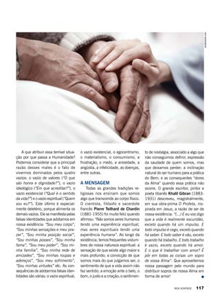 A que atribuir essa terrível situa-
ção por que passa a Humanidade?
Podemos considerar que a principal
razão desses males é o fato de
vivermos dominados pelos quatro
vazios: o vazio de valores (“O que
são honra e dignidade?”), o vazio
ideológico (“Em que acreditar?”), o
vazio existencial (“Qual é o sentido
da vida?”) e o vazio espiritual (“Quem
sou eu?”). Este último é especial-
mente deletério, porque alimenta os
demais vazios. Ele se manifesta pelas
falsas identidades que adotamos em
nossa existência: “Sou meu corpo”,
“Sou minhas sensações e meu pra-
zer”, “Sou minha posição social”,
“Sou minhas posses”, “Sou minha
fama”, “Sou meu poder”, “Sou mi-
nha família”, “Sou minha rede de
amizades”, “Sou minhas roupas e
adereços”, “Sou meu sofrimento”,
“Sou minhas virtudes” etc. As con-
sequências de adotarmos falsas iden-
tidades são várias: o vazio espiritual,
o vazio existencial, o egocentrismo,
o materialismo, o consumismo, a
frustração, o medo, a ansiedade, a
angústia, a infelicidade, as doenças,
entre outras.
A mensagem
Todas as grandes tradições re-
ligiosas nos ensinam que somos
algo que transcende ao corpo físico.
O cientista, filósofo e sacerdote
francês Pierre Teilhard de Chardin
(1881-1955) foi muito feliz quando
afirmou: “Não somos seres humanos
tendo uma experiência espiritual,
mas seres espirituais tendo uma
experiência humana”. Ao longo da
existência, temos frequentes vislum-
bres de nossa natureza espiritual: a
sensação de que existe algo maior e
mais profundo; a convicção de que
somos mais do que julgamos ser; o
sentimento de que a vida assim não
faz sentido; a emoção ante o belo, o
bom, o justo e a criação; o sentimen-
to de nostalgia, associado a algo que
não conseguimos definir, expressão
da saudade de quem somos, mas
que deixamos perder; a inclinação
natural do ser humano para a prática
do Bem; e as consequentes “dores
da Alma” quando essa prática não
ocorre. O grande escritor, pintor e
poeta libanês Khalil Gibran (1883-
1931) descreveu, magistralmente,
em sua obra-prima O Profeta, ins-
pirada em Jesus, a razão de ser de
nossa existência: “(...) E eu vos digo
que a vida é realmente escuridão,
exceto quando há um impulso. E
todo impulso é cego, exceto quando
há saber. E todo saber é vão, exceto
quando há trabalho. E todo trabalho
é vazio, exceto quando há amor.
E o que é trabalhar com amor? É
pôr em todas as coisas um sopro
de vossa Alma”. Que aproveitemos
nossa passagem pelo mundo para
distribuir sopros de nossa Alma em
forma de amor!
shutterstock.com
BOA VONTADE 117
 