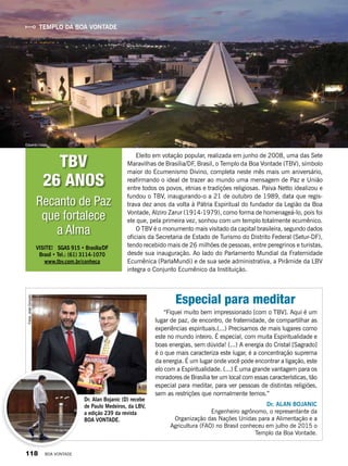 Templo da boa vontade
“Fiquei muito bem impressionado [com o TBV]. Aqui é um
lugar de paz, de encontro, de fraternidade, de compartilhar as
experiências espirituais.(...) Precisamos de mais lugares como
este no mundo inteiro. É especial, com muita Espiritualidade e
boas energias, sem dúvida! (...) A energia do Cristal [Sagrado]
é o que mais caracteriza este lugar, é a concentração suprema
da energia. É um lugar onde você pode encontrar a ligação, este
elo com a Espiritualidade. (...) É uma grande vantagem para os
moradores de Brasília ter um local com essas características, tão
especial para meditar, para ver pessoas de distintas religiões,
sem as restrições que normalmente temos.”
Dr. ALAN BOJANIC
Engenheiro agrônomo, o representante da
Organização das Nações Unidas para a Alimentação e a
Agricultura (FAO) no Brasil conheceu em julho de 2015 o
Templo da Boa Vontade.
VISITE! SGAS 915 • Brasília/DF
Brasil • Tel.: (61) 3114-1070
www.tbv.com.br/conheca
Eduardo Izaias
Dr. Alan Bojanic (D) recebe
de Paulo Medeiros, da LBV,
a edição 239 da revista
BOA VONTADE.
Fotos:JoséGonçalo
Especial para meditar
Recanto de Paz
que fortalece
a Alma
Eleito em votação popular, realizada em junho de 2008, uma das Sete
Maravilhas de Brasília/DF, Brasil, o Templo da Boa Vontade (TBV), símbolo
maior do Ecumenismo Divino, completa neste mês mais um aniversário,
reafirmando o ideal de trazer ao mundo uma mensagem de Paz e União
entre todos os povos, etnias e tradições religiosas. Paiva Netto idealizou e
fundou o TBV, inaugurando-o a 21 de outubro de 1989, data que regis-
trava dez anos da volta à Pátria Espiritual do fundador da Legião da Boa
Vontade, Alziro Zarur (1914-1979), como forma de homenageá-lo, pois foi
ele que, pela primeira vez, sonhou com um templo totalmente ecumênico.
O TBV é o monumento mais visitado da capital brasileira, segundo dados
oficiais da Secretaria de Estado de Turismo do Distrito Federal (Setur-DF),
tendo recebido mais de 26 milhões de pessoas, entre peregrinos e turistas,
desde sua inauguração. Ao lado do Parlamento Mundial da Fraternidade
Ecumênica (ParlaMundi) e de sua sede administrativa, a Pirâmide da LBV
integra o Conjunto Ecumênico da Instituição.
TBV
26 anos
118 BOA VONTADE
 