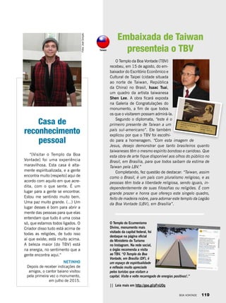 O Templo do Ecumenismo
Divino, monumento mais
visitado da capital federal, foi
destaque na página oficial
do Ministério do Turismo
no Instagram. Na rede social,
o órgão recomenda a visita
ao TBV. “O Templo da Boa
Vontade, em Brasília (DF), é
um espaço de espiritualidade
e reflexão muito apreciado
pelos turistas que visitam a
capital. Visite e volte recarregado de energias positivas!.”
|| Leia mais em http://goo.gl/pFnU0q
Casa de
reconhecimento
pessoal
“[Visitar o Templo da Boa
Vontade] foi uma experiência
maravilhosa. Esta casa é alta-
mente espiritualizada, e a gente
encontra muito [respeito] aqui de
acordo com aquilo em que acre-
dita, com o que sente. É um
lugar para a gente se encontrar.
Estou me sentindo muito bem.
Uma paz muito grande. (...) Um
lugar desses é bom para abrir a
mente das pessoas para que elas
entendam que tudo é uma coisa
só, que estamos todos ligados. O
Criador disso tudo está acima de
todas as religiões, de tudo isso
aí que existe; está muito acima.
A beleza maior [do TBV] está
na energia, no sentimento que a
gente encontra aqui.”
NETINHO
Depois de receber indicações de
amigos, o cantor baiano visitou
pela primeira vez o monumento,
em julho de 2015.
Fotos:JoséGonçalo
O Templo da Boa Vontade (TBV)
recebeu, em 15 de agosto, do em-
baixador do Escritório Econômico e
Cultural de Taipei (cidade situada
ao norte de Taiwan, República
da China) no Brasil, Isaac Tsai,
um quadro da artista taiwanesa
Shen Lee. A obra ficará exposta
na Galeria de Congratulações do
monumento, a fim de que todos
os que o visitarem possam admirá-la.
Segundo o diplomata, “este é o
primeiro presente de Taiwan a um
país sul-americano”. Ele também
explicou por que o TBV foi escolhi-
do para a homenagem. “Com esta imagem de
Jesus, desejo demonstrar que tanto brasileiros quanto
taiwaneses têm o mesmo espírito bondoso e caridoso. Que
esta obra de arte fique disponível aos olhos do público no
Brasil, em Brasília, para que todos saibam da estima de
Taiwan pela LBV.”
Completando, fez questão de destacar: “Taiwan, assim
como o Brasil, é um país com pluralismo religioso, e as
pessoas têm toda a liberdade religiosa, sendo iguais, in-
dependentemente de suas filosofias ou religiões. É com
grande prazer e honra que ofereço este singelo quadro,
feito de madeira nobre, para adornar este templo da Legião
da Boa Vontade (LBV), em Brasília”.
Embaixada de Taiwan
presenteia o TBVTaiwan
BOA VONTADE 119
 