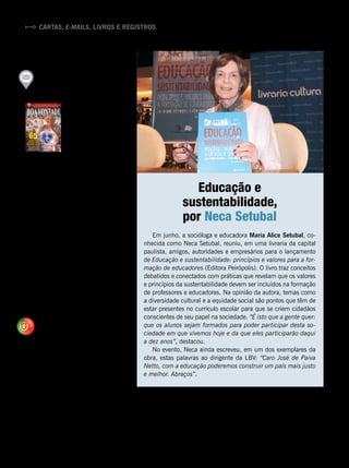 Cartas, e-mails, livros e registros
PUBLICAÇÃO
DIVERSIFICADA
Recebi a revista BOA VONTA-
DE [no
238, com a chamada
de capa] “65 anos de Fraterni-
dade Ecumênica por um Brasil
melhor e por uma
Humanidade mais
feliz”, de 2015, e
dela tudo se apro-
veita para o desen-
volvimento moral,
espiritual, físico e
intelectual de todas as pessoas, in-
distintamente. A publicação é mui-
to bonita, rica e diversificada em
seu conteúdo, quer pela relevância
de seus articulistas, quer pelos tra-
balhos altruísticos, beneméritos,
pedagógicos e literários em nosso
favor, além de ser articulada e
ensinar a língua de Camões. Não
me surpreenderam os meritórios
prêmios internacionais concedidos
à LBV (...), identificada com e
em Cristo Jesus. (Marco Antonio
Azkoul, escritor, mestre e doutor
em Direito Constitucional, de São
Paulo/SP.)
ECUMENISMO MOTIVA
VISITA À LBV
Agradecemos a simpatia da
equipe da Legião da Boa Von-
tade no acolhimento ao nosso
grupo do 8o
ano de catequese,
da Paróquia de São Julião de Ca-
lendário. [O nosso] muito obrigado
pela vossa alegria, entusiasmo
contagiante e disponibilidade para
nos receber na vossa casa. Que
Deus vos dê tudo de que precisais
para prosseguir com a ajuda que
prestais a todos os que recorrem
à Instituição. (Maria Goreti Sá e
Eugénia Faria, catequistas, de
* Leia mais artigos sobre o assunto em http://www.paivanetto.com/pt/ecumenismo
Vila Nova de Famalicão, Portugal,
após visita à LBV daquele país,
com um grupo de 11 jovens, para
conhecerem de perto o Ecume-
nismo Irrestrito* praticado pela
Entidade.)
Em junho, a socióloga e educadora Maria Alice Setubal, co-
nhecida como Neca Setubal, reuniu, em uma livraria da capital
paulista, amigos, autoridades e empresários para o lançamento
de Educação e sustentabilidade: princípios e valores para a for-
mação de educadores (Editora Peirópolis). O livro traz conceitos
debatidos e conectados com práticas que revelam que os valores
e princípios da sustentabilidade devem ser incluídos na formação
de professores e educadores. Na opinião da autora, temas como
a diversidade cultural e a equidade social são pontos que têm de
estar presentes no currículo escolar para que se criem cidadãos
conscientes de seu papel na sociedade. “É isto que a gente quer:
que os alunos sejam formados para poder participar desta so-
ciedade em que vivemos hoje e da que eles participarão daqui
a dez anos”, destacou.
No evento, Neca ainda escreveu, em um dos exemplares da
obra, estas palavras ao dirigente da LBV: “Caro José de Paiva
Netto, com a educação poderemos construir um país mais justo
e melhor. Abraços”.
Educação e
sustentabilidade,
por Neca Setubal
RobertaAssis
Portugal
12 BOA VONTADE
 