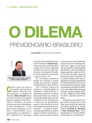 Paulo Kramer, professor doutor, cientista
político e assessor parlamentar.
Arquivopessoal
Opinião — Congresso em pauta
e cinco pontos, se mulher, observado
o tempo mínimo de contribuição de
trinta anos”. Agora, se não houver
veto da presidente à data estipulada
pelo Senado, o cálculo será alterado
progressivamente a partir de 2019,
com as somas de idade e tempo de
contribuição sendo majoradas em
um ponto a cada dois anos. Assim, o
segurado que requerer aposentadoria
em 2019 precisará ter mais um ano
de contribuição ou idade para chegar
à pontuação que dá direito ao benefí-
cio de valor integral (86 pontos para
mulheres; 96 para homens); 87/97
em 2021; 88/98 em 2023; 89/99
em 2025; e 90/100 de 2027 em
diante.
A esta altura, vale recordar a ori-
gem do fator previdenciário, e, para
tanto, louvo-me do ótimo estudo dos
consultores legislativos do Senado
Federal Fernando B. Meneguin
e Pedro Fernando Nery, “Fator
Previdenciário ou Fórmula 85/95?
A Construção de uma Alternativa”.
do ajuste fiscal projetado pelo mi-
nistro da Fazenda, Joaquim Levy),
haviam aprovado, como alternativa
ao fator, para mulheres seguradas
do INSS cuja soma de idade com
tempo de contribuição à Previdên-
cia Social perfaz 85 anos/pontos;
e, para os homens, 95.
Em 7 de outubro, o plenário do
Senado fez mudanças à medida
enviada pelo Executivo, adotando
o escalonamento a partir de 2019.
Com o objetivo expresso de
“preservar a sustentabilidade da
Previdência”, o texto da MP diz: “o
segurado que preencher o requisito
para aposentadoria por tempo de
contribuição poderá optar pela não
incidência do fator previdenciário,
no cálculo de sua aposentadoria,
quando o total resultante da soma
de sua idade e de seu tempo de con-
tribuição [...], na data de requeri-
mento da aposentadoria for: igual ou
superior a noventa e cinco pontos, se
homem; e igual ou superior a oitenta
PAULO KRAMER | Especial para a boa vontade
O DILEMA
PREVIDENCIÁRIO BRASILEIRO
C
ontra o pano de fundo de
uma dupla crise (econômica
e política) ainda sem des-
fecho previsível, a presidente da
República Dilma Rousseff lançou
um ramo de oliveira ao Congresso
Nacional, editando a Medida Pro-
visória no
676/2015, ao mesmo
tempo em que vetou a flexibilização
do fator previdenciário. O novo
texto tornava progressiva, já em
2017, a “fórmula 85/95”, que os
parlamentares, ao modificarem a
MP no
664/2014 (um dos pilares
120 BOA VONTADE
 
